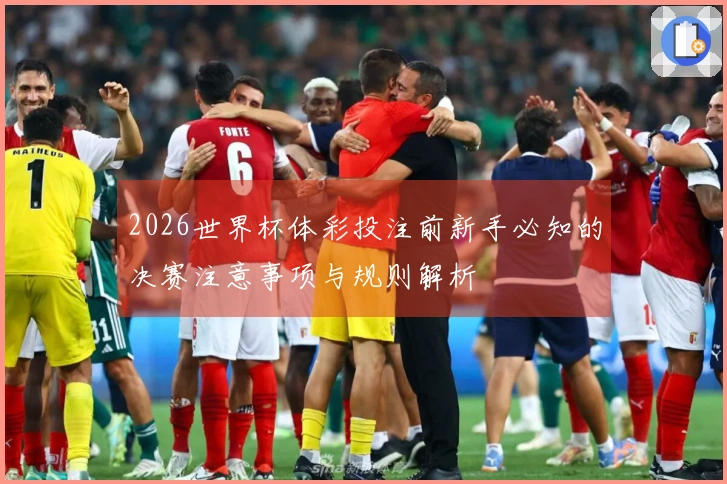 2026世界杯体彩投注前新手必知的决赛注意事项与规则解析